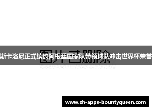 斯卡洛尼正式续约阿根廷国家队带领球队冲击世界杯荣誉